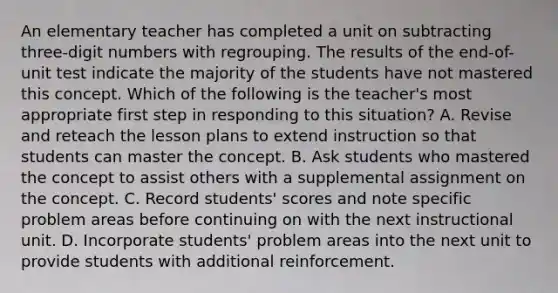 An elementary teacher has completed a unit on subtracting three-digit numbers with regrouping. The results of the end-of-unit test indicate the majority of the students have not mastered this concept. Which of the following is the teacher's most appropriate first step in responding to this situation? A. Revise and reteach the lesson plans to extend instruction so that students can master the concept. B. Ask students who mastered the concept to assist others with a supplemental assignment on the concept. C. Record students' scores and note specific problem areas before continuing on with the next instructional unit. D. Incorporate students' problem areas into the next unit to provide students with additional reinforcement.