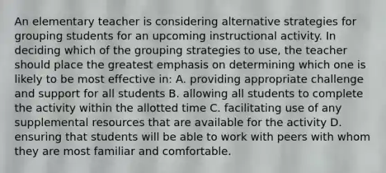 An elementary teacher is considering alternative strategies for grouping students for an upcoming instructional activity. In deciding which of the grouping strategies to use, the teacher should place the greatest emphasis on determining which one is likely to be most effective in: A. providing appropriate challenge and support for all students B. allowing all students to complete the activity within the allotted time C. facilitating use of any supplemental resources that are available for the activity D. ensuring that students will be able to work with peers with whom they are most familiar and comfortable.