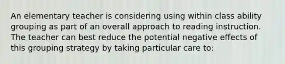 An elementary teacher is considering using within class ability grouping as part of an overall approach to reading instruction. The teacher can best reduce the potential negative effects of this grouping strategy by taking particular care to: