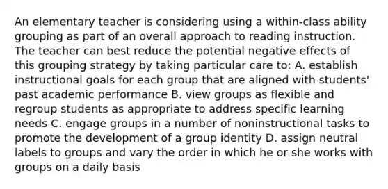 An elementary teacher is considering using a within-class ability grouping as part of an overall approach to reading instruction. The teacher can best reduce the potential negative effects of this grouping strategy by taking particular care to: A. establish instructional goals for each group that are aligned with students' past academic performance B. view groups as flexible and regroup students as appropriate to address specific learning needs C. engage groups in a number of noninstructional tasks to promote the development of a group identity D. assign neutral labels to groups and vary the order in which he or she works with groups on a daily basis