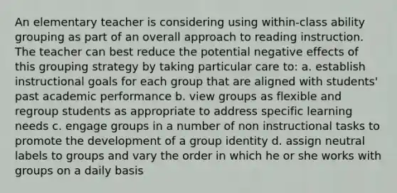 An elementary teacher is considering using within-class ability grouping as part of an overall approach to reading instruction. The teacher can best reduce the potential negative effects of this grouping strategy by taking particular care to: a. establish instructional goals for each group that are aligned with students' past academic performance b. view groups as flexible and regroup students as appropriate to address specific learning needs c. engage groups in a number of non instructional tasks to promote the development of a group identity d. assign neutral labels to groups and vary the order in which he or she works with groups on a daily basis