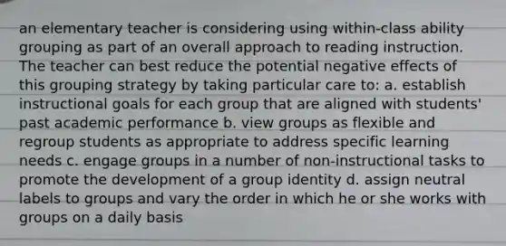 an elementary teacher is considering using within-class ability grouping as part of an overall approach to reading instruction. The teacher can best reduce the potential negative effects of this grouping strategy by taking particular care to: a. establish instructional goals for each group that are aligned with students' past academic performance b. view groups as flexible and regroup students as appropriate to address specific learning needs c. engage groups in a number of non-instructional tasks to promote the development of a group identity d. assign neutral labels to groups and vary the order in which he or she works with groups on a daily basis