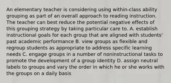 An elementary teacher is considering using within-class ability grouping as part of an overall approach to reading instruction. The teacher can best reduce the potential negative effects of this grouping strategy by taking particular care to. A. establish instructional goals for each group that are aligned with students' past academic performance B. view groups as flexible and regroup students as appropriate to address specific learning needs C. engage groups in a number of noninstructional tasks to promote the development of a group identity D. assign neutral labels to groups and vary the order in which he or she works with the groups on a daily basis