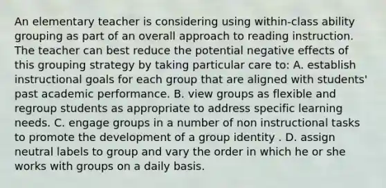 An elementary teacher is considering using within-class ability grouping as part of an overall approach to reading instruction. The teacher can best reduce the potential negative effects of this grouping strategy by taking particular care to: A. establish instructional goals for each group that are aligned with students' past academic performance. B. view groups as flexible and regroup students as appropriate to address specific learning needs. C. engage groups in a number of non instructional tasks to promote the development of a group identity . D. assign neutral labels to group and vary the order in which he or she works with groups on a daily basis.