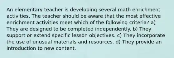 An elementary teacher is developing several math enrichment activities. The teacher should be aware that the most effective enrichment activities meet which of the following criteria? a) They are designed to be completed independently. b) They support or extend specific lesson objectives. c) They incorporate the use of unusual materials and resources. d) They provide an introduction to new content.