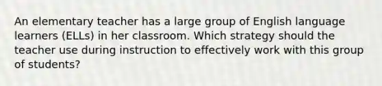 An elementary teacher has a large group of English language learners (ELLs) in her classroom. Which strategy should the teacher use during instruction to effectively work with this group of students?