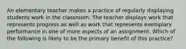 An elementary teacher makes a practice of regularly displaying students work in the classroom. The teacher displays work that represents progress as well as work that represents exemplary performance in one of more aspects of an assignment. Which of the following is likely to be the primary benefit of this practice?