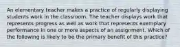 An elementary teacher makes a practice of regularly displaying students work in the classroom. The teacher displays work that represents progress as well as work that represents exemplary performance in one or more aspects of an assignment. Which of the following is likely to be the primary benefit of this practice?