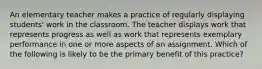 An elementary teacher makes a practice of regularly displaying students' work in the classroom. The teacher displays work that represents progress as well as work that represents exemplary performance in one or more aspects of an assignment. Which of the following is likely to be the primary benefit of this practice?