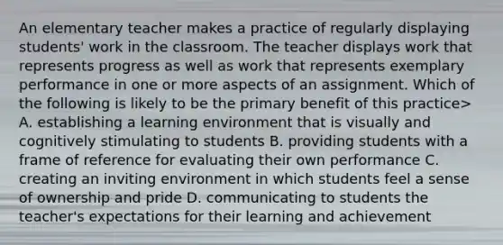 An elementary teacher makes a practice of regularly displaying students' work in the classroom. The teacher displays work that represents progress as well as work that represents exemplary performance in one or more aspects of an assignment. Which of the following is likely to be the primary benefit of this practice> A. establishing a learning environment that is visually and cognitively stimulating to students B. providing students with a frame of reference for evaluating their own performance C. creating an inviting environment in which students feel a sense of ownership and pride D. communicating to students the teacher's expectations for their learning and achievement