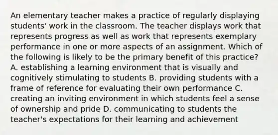 An elementary teacher makes a practice of regularly displaying students' work in the classroom. The teacher displays work that represents progress as well as work that represents exemplary performance in one or more aspects of an assignment. Which of the following is likely to be the primary benefit of this practice? A. establishing a learning environment that is visually and cognitively stimulating to students B. providing students with a frame of reference for evaluating their own performance C. creating an inviting environment in which students feel a sense of ownership and pride D. communicating to students the teacher's expectations for their learning and achievement