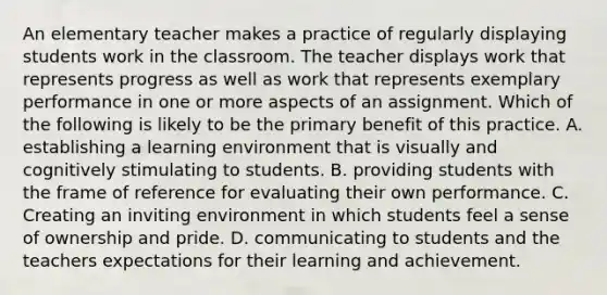 An elementary teacher makes a practice of regularly displaying students work in the classroom. The teacher displays work that represents progress as well as work that represents exemplary performance in one or more aspects of an assignment. Which of the following is likely to be the primary benefit of this practice. A. establishing a learning environment that is visually and cognitively stimulating to students. B. providing students with the frame of reference for evaluating their own performance. C. Creating an inviting environment in which students feel a sense of ownership and pride. D. communicating to students and the teachers expectations for their learning and achievement.