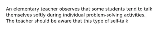 An elementary teacher observes that some students tend to talk themselves softly during individual problem-solving activities. The teacher should be aware that this type of self-talk