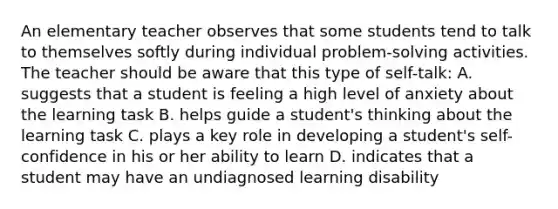 An elementary teacher observes that some students tend to talk to themselves softly during individual problem-solving activities. The teacher should be aware that this type of self-talk: A. suggests that a student is feeling a high level of anxiety about the learning task B. helps guide a student's thinking about the learning task C. plays a key role in developing a student's self-confidence in his or her ability to learn D. indicates that a student may have an undiagnosed learning disability