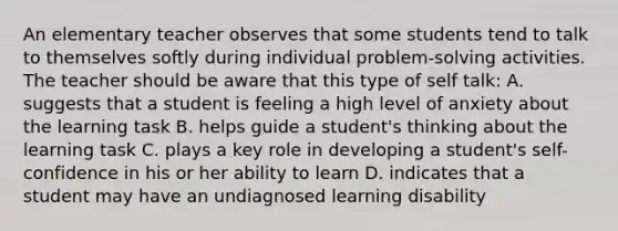 An elementary teacher observes that some students tend to talk to themselves softly during individual problem-solving activities. The teacher should be aware that this type of self talk: A. suggests that a student is feeling a high level of anxiety about the learning task B. helps guide a student's thinking about the learning task C. plays a key role in developing a student's self-confidence in his or her ability to learn D. indicates that a student may have an undiagnosed learning disability