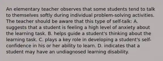 An elementary teacher observes that some students tend to talk to themselves softly during individual problem-solving activities. The teacher should be aware that this type of self-talk: A. suggests that a student is feeling a high level of anxiety about the learning task. B. helps guide a student's thinking about the learning task. C. plays a key role in developing a student's self-confidence in his or her ability to learn. D. indicates that a student may have an undiagnosed learning disability.