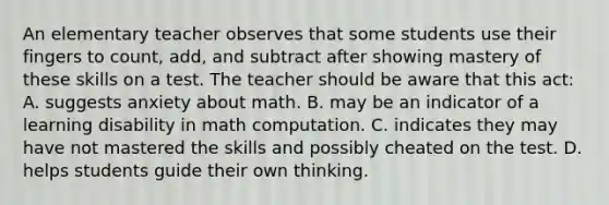 An elementary teacher observes that some students use their fingers to count, add, and subtract after showing mastery of these skills on a test. The teacher should be aware that this act: A. suggests anxiety about math. B. may be an indicator of a learning disability in math computation. C. indicates they may have not mastered the skills and possibly cheated on the test. D. helps students guide their own thinking.