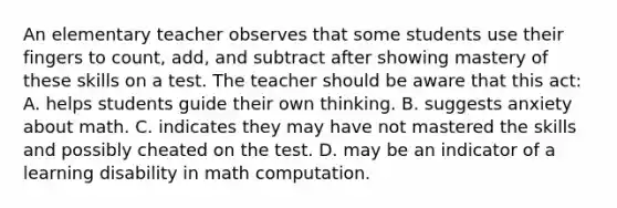 An elementary teacher observes that some students use their fingers to count, add, and subtract after showing mastery of these skills on a test. The teacher should be aware that this act: A. helps students guide their own thinking. B. suggests anxiety about math. C. indicates they may have not mastered the skills and possibly cheated on the test. D. may be an indicator of a learning disability in math computation.