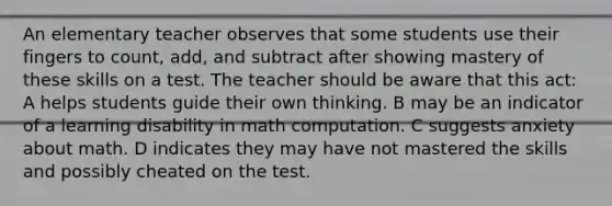 An elementary teacher observes that some students use their fingers to count, add, and subtract after showing mastery of these skills on a test. The teacher should be aware that this act: A helps students guide their own thinking. B may be an indicator of a learning disability in math computation. C suggests anxiety about math. D indicates they may have not mastered the skills and possibly cheated on the test.