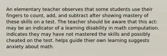 An elementary teacher observes that some students use their fingers to count, add, and subtract after showing mastery of these skills on a test. The teacher should be aware that this act: may be an indicator of a learning disability in math computation. indicates they may have not mastered the skills and possibly cheated on the test. helps guide thier own learning suggests anxiety about math.