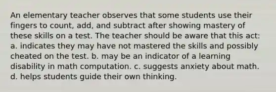 An elementary teacher observes that some students use their fingers to count, add, and subtract after showing mastery of these skills on a test. The teacher should be aware that this act: a. indicates they may have not mastered the skills and possibly cheated on the test. b. may be an indicator of a learning disability in math computation. c. suggests anxiety about math. d. helps students guide their own thinking.