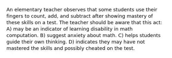 An elementary teacher observes that some students use their fingers to count, add, and subtract after showing mastery of these skills on a test. The teacher should be aware that this act: A) may be an indicator of learning disability in math computation. B) suggest anxiety about math. C) helps students guide their own thinking. D) indicates they may have not mastered the skills and possibly cheated on the test.