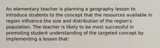 An elementary teacher is planning a geography lesson to introduce students to the concept that the resources available in region influence the size and distribution of the region's population. The teacher is likely to be most successful in promoting student understanding of the targeted concept by implementing a lesson that: