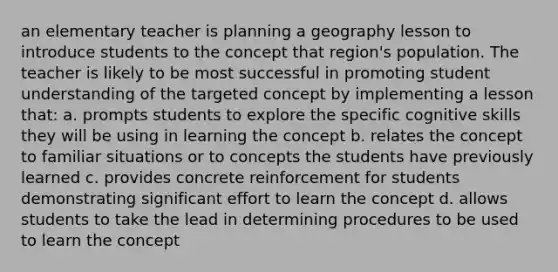 an elementary teacher is planning a geography lesson to introduce students to the concept that region's population. The teacher is likely to be most successful in promoting student understanding of the targeted concept by implementing a lesson that: a. prompts students to explore the specific cognitive skills they will be using in learning the concept b. relates the concept to familiar situations or to concepts the students have previously learned c. provides concrete reinforcement for students demonstrating significant effort to learn the concept d. allows students to take the lead in determining procedures to be used to learn the concept