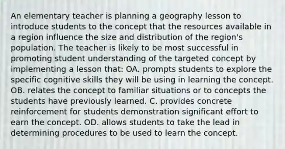 An elementary teacher is planning a geography lesson to introduce students to the concept that the resources available in a region influence the size and distribution of the region's population. The teacher is likely to be most successful in promoting student understanding of the targeted concept by implementing a lesson that: OA. prompts students to explore the specific cognitive skills they will be using in learning the concept. OB. relates the concept to familiar situations or to concepts the students have previously learned. C. provides concrete reinforcement for students demonstration significant effort to earn the concept. OD. allows students to take the lead in determining procedures to be used to learn the concept.