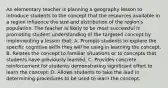 An elementary teacher is planning a geography lesson to introduce students to the concept that the resources available in a region influence the size and distribution of the region's population. The teacher is likely to be most successful in promoting student understanding of the targeted concept by implementing a lesson that: A. Prompts students to explore the specific cognitive skills they will be using in learning the concept. B. Relates the concept to familiar situations or to concepts that students have previously learned. C. Provides concrete reinforcement for students demonstrating significant effort to learn the concept. D. Allows students to take the lead in determining procedures to be used to learn the concept.