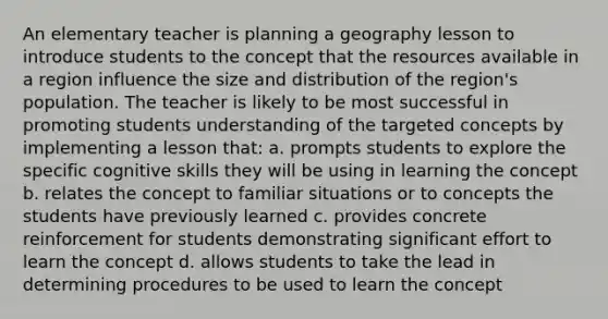 An elementary teacher is planning a geography lesson to introduce students to the concept that the resources available in a region influence the size and distribution of the region's population. The teacher is likely to be most successful in promoting students understanding of the targeted concepts by implementing a lesson that: a. prompts students to explore the specific cognitive skills they will be using in learning the concept b. relates the concept to familiar situations or to concepts the students have previously learned c. provides concrete reinforcement for students demonstrating significant effort to learn the concept d. allows students to take the lead in determining procedures to be used to learn the concept