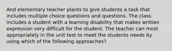 And elementary teacher plants to give students a task that includes multiple choice questions and questions. The class includes a student with a learning disability that makes written expression very difficult for the student. The teacher can most appropriately in the unit test to meet the students needs by using which of the following approaches?