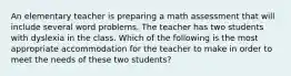 An elementary teacher is preparing a math assessment that will include several word problems. The teacher has two students with dyslexia in the class. Which of the following is the most appropriate accommodation for the teacher to make in order to meet the needs of these two students?