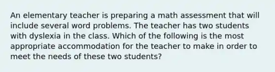 An elementary teacher is preparing a math assessment that will include several word problems. The teacher has two students with dyslexia in the class. Which of the following is the most appropriate accommodation for the teacher to make in order to meet the needs of these two students?