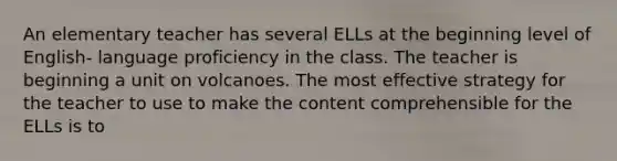 An elementary teacher has several ELLs at the beginning level of English- language proficiency in the class. The teacher is beginning a unit on volcanoes. The most effective strategy for the teacher to use to make the content comprehensible for the ELLs is to