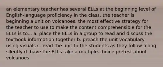 an elementary teacher has several ELLs at the beginning level of English-language proficiency in the class. the teacher is beginning a unit on volcanoes. the most effective strategy for the teacher to use to make the content comprehensible for the ELLs is to... a. place the ELLs in a group to read and discuss the textbook information together b. preach the unit vocabulary using visuals c. read the unit to the students as they follow along silently d. have the ELLs take a multiple-choice pretest about volcanoes