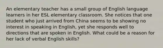 An elementary teacher has a small group of English language learners in her ESL elementary classroom. She notices that one student who just arrived from China seems to be showing no interest in speaking in English, yet she responds well to directions that are spoken in English. What could be a reason for her lack of verbal English skills?