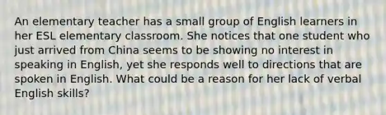 An elementary teacher has a small group of English learners in her ESL elementary classroom. She notices that one student who just arrived from China seems to be showing no interest in speaking in English, yet she responds well to directions that are spoken in English. What could be a reason for her lack of verbal English skills?