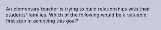 An elementary teacher is trying to build relationships with their students' families. Which of the following would be a valuable first step in achieving this goal?