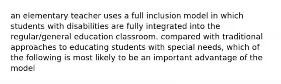 an elementary teacher uses a full inclusion model in which students with disabilities are fully integrated into the regular/general education classroom. compared with traditional approaches to educating students with special needs, which of the following is most likely to be an important advantage of the model