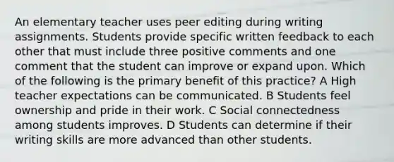 An elementary teacher uses peer editing during writing assignments. Students provide specific written feedback to each other that must include three positive comments and one comment that the student can improve or expand upon. Which of the following is the primary benefit of this practice? A High teacher expectations can be communicated. B Students feel ownership and pride in their work. C Social connectedness among students improves. D Students can determine if their writing skills are more advanced than other students.