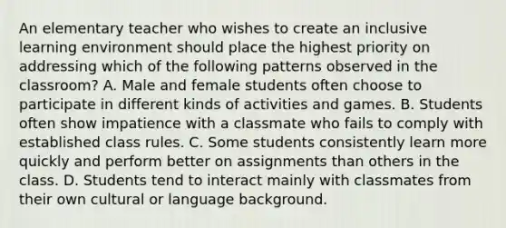 An elementary teacher who wishes to create an inclusive learning environment should place the highest priority on addressing which of the following patterns observed in the classroom? A. Male and female students often choose to participate in different kinds of activities and games. B. Students often show impatience with a classmate who fails to comply with established class rules. C. Some students consistently learn more quickly and perform better on assignments than others in the class. D. Students tend to interact mainly with classmates from their own cultural or language background.