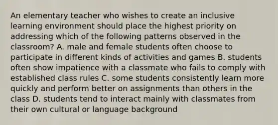 An elementary teacher who wishes to create an inclusive learning environment should place the highest priority on addressing which of the following patterns observed in the classroom? A. male and female students often choose to participate in different kinds of activities and games B. students often show impatience with a classmate who fails to comply with established class rules C. some students consistently learn more quickly and perform better on assignments than others in the class D. students tend to interact mainly with classmates from their own cultural or language background