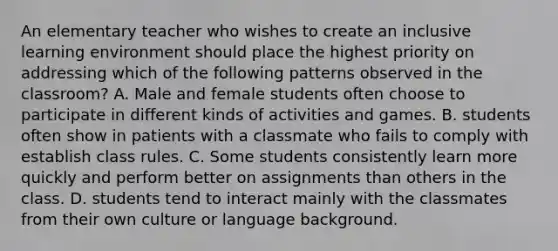 An elementary teacher who wishes to create an inclusive learning environment should place the highest priority on addressing which of the following patterns observed in the classroom? A. Male and female students often choose to participate in different kinds of activities and games. B. students often show in patients with a classmate who fails to comply with establish class rules. C. Some students consistently learn more quickly and perform better on assignments than others in the class. D. students tend to interact mainly with the classmates from their own culture or language background.