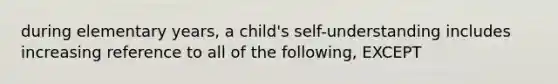 during elementary years, a child's self-understanding includes increasing reference to all of the following, EXCEPT