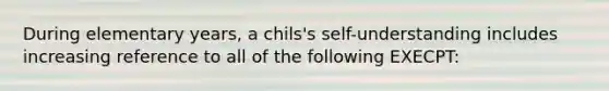 During elementary years, a chils's self-understanding includes increasing reference to all of the following EXECPT: