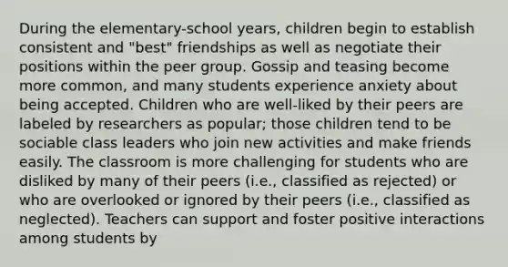 During the elementary-school years, children begin to establish consistent and "best" friendships as well as negotiate their positions within the peer group. Gossip and teasing become more common, and many students experience anxiety about being accepted. Children who are well-liked by their peers are labeled by researchers as popular; those children tend to be sociable class leaders who join new activities and make friends easily. The classroom is more challenging for students who are disliked by many of their peers (i.e., classified as rejected) or who are overlooked or ignored by their peers (i.e., classified as neglected). Teachers can support and foster positive interactions among students by