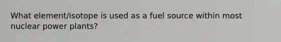 What element/isotope is used as a fuel source within most nuclear power plants?