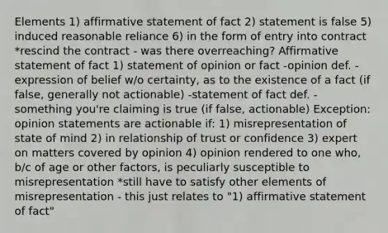 Elements 1) affirmative statement of fact 2) statement is false 5) induced reasonable reliance 6) in the form of entry into contract *rescind the contract - was there overreaching? Affirmative statement of fact 1) statement of opinion or fact -opinion def. - expression of belief w/o certainty, as to the existence of a fact (if false, generally not actionable) -statement of fact def. - something you're claiming is true (if false, actionable) Exception: opinion statements are actionable if: 1) misrepresentation of state of mind 2) in relationship of trust or confidence 3) expert on matters covered by opinion 4) opinion rendered to one who, b/c of age or other factors, is peculiarly susceptible to misrepresentation *still have to satisfy other elements of misrepresentation - this just relates to "1) affirmative statement of fact"