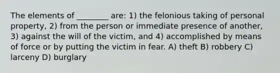 The elements of ________ are: 1) the felonious taking of personal property, 2) from the person or immediate presence of another, 3) against the will of the victim, and 4) accomplished by means of force or by putting the victim in fear. A) theft B) robbery C) larceny D) burglary